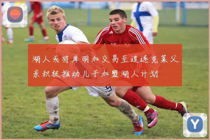 湖人或将库明加交易至追逐克莱父亲积极推动儿子加盟湖人计划
