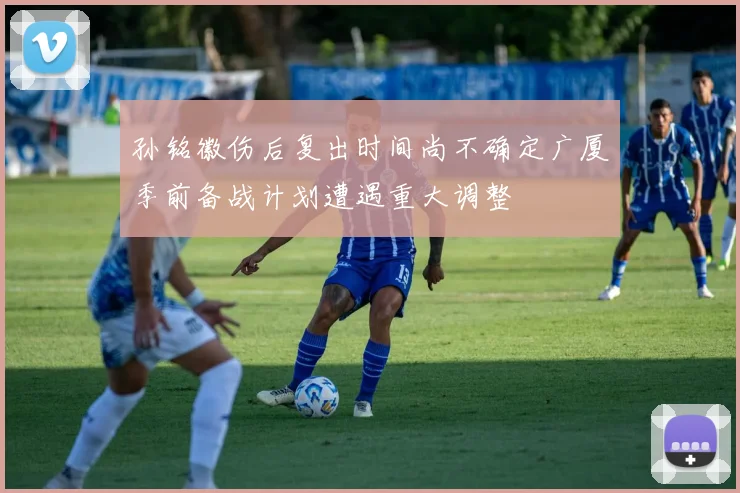 孙铭徽伤后复出时间尚不确定广厦季前备战计划遭遇重大调整